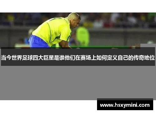 当今世界足球四大巨星是谁他们在赛场上如何定义自己的传奇地位