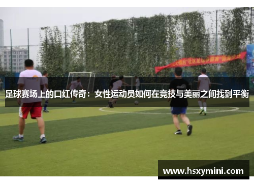足球赛场上的口红传奇：女性运动员如何在竞技与美丽之间找到平衡