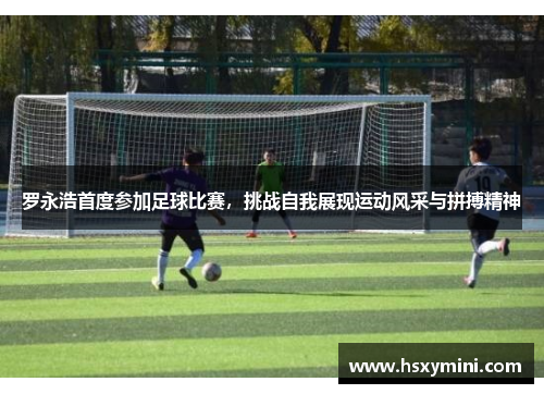 罗永浩首度参加足球比赛，挑战自我展现运动风采与拼搏精神
